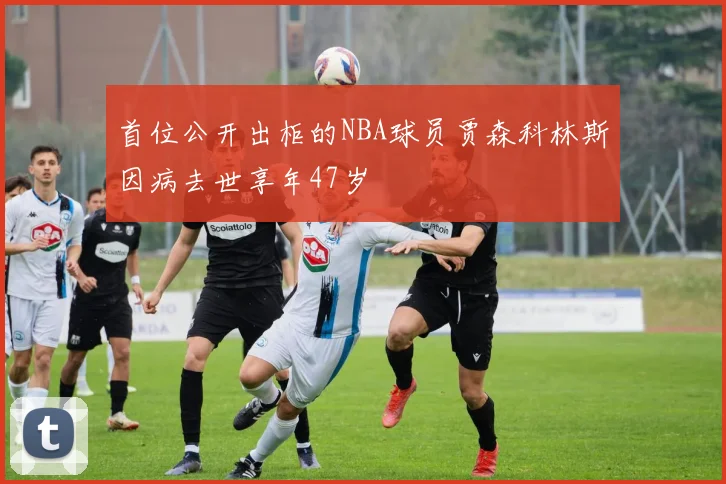 首位公开出柜的NBA球员贾森科林斯因病去世享年47岁