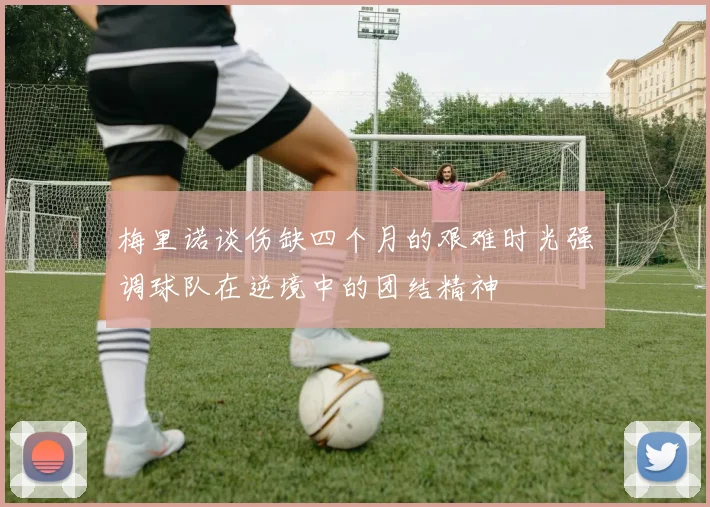 梅里诺谈伤缺四个月的艰难时光强调球队在逆境中的团结精神