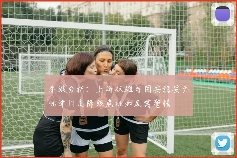 李璇分析：上海双雄与国安稳妥无忧津门虎降级危机加剧需警惕