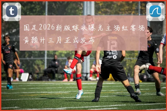 国足2026新版球衣曝光主场红客场黄预计三月正式发布