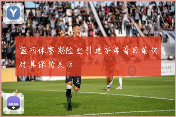 篮网休赛期险些引进字母哥目前仍对其保持关注