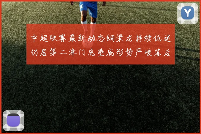 中超联赛最新动态铜梁龙持续低迷仍居第二津门虎垫底形势严峻落后安全区九分
