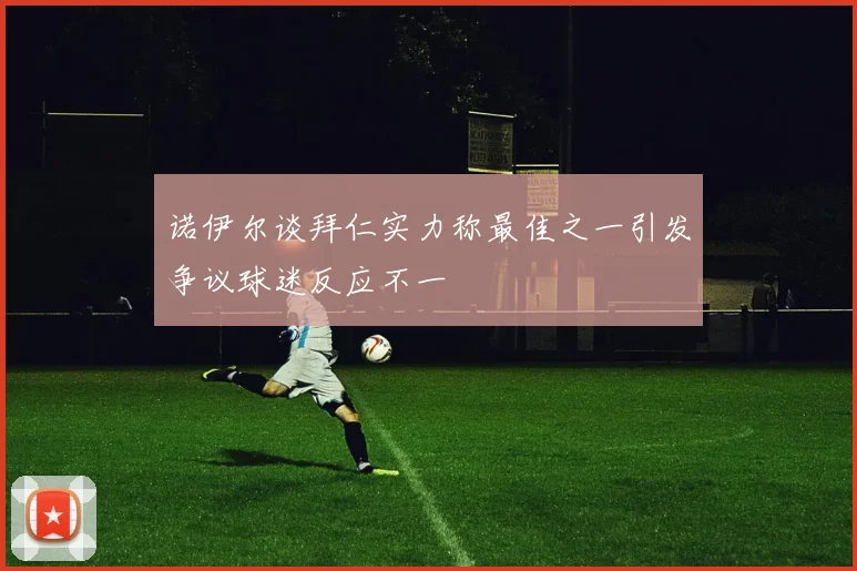 诺伊尔谈拜仁实力称最佳之一引发争议球迷反应不一