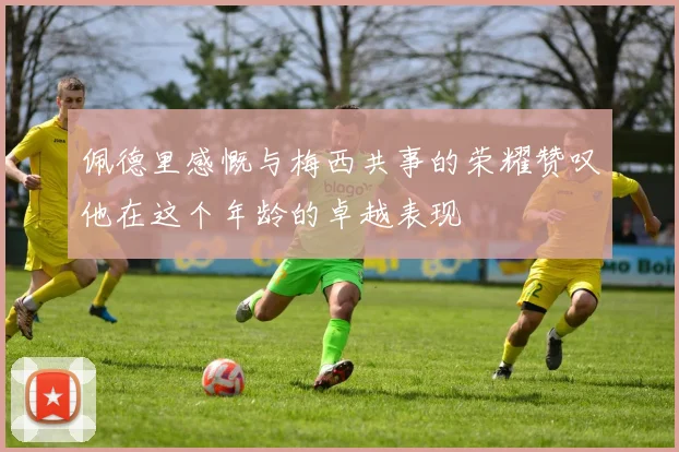 佩德里感慨与梅西共事的荣耀赞叹他在这个年龄的卓越表现