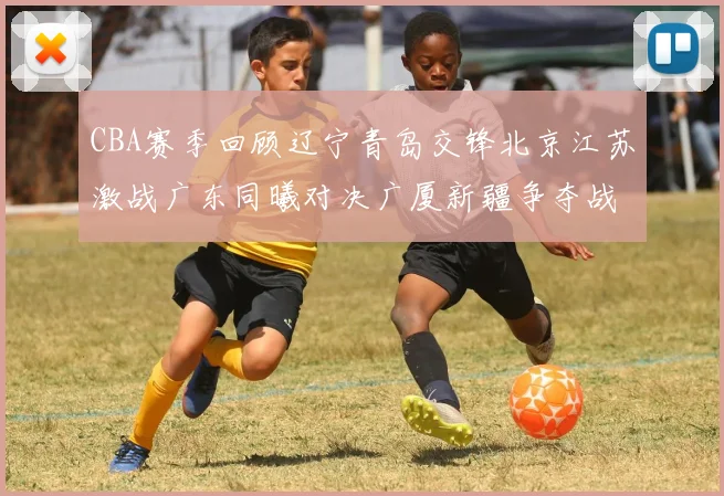 CBA赛季回顾辽宁青岛交锋北京江苏激战广东同曦对决广厦新疆争夺战精彩纷呈