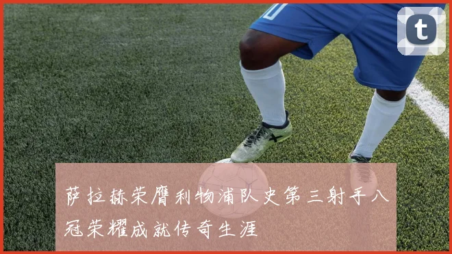 萨拉赫荣膺利物浦队史第三射手八冠荣耀成就传奇生涯