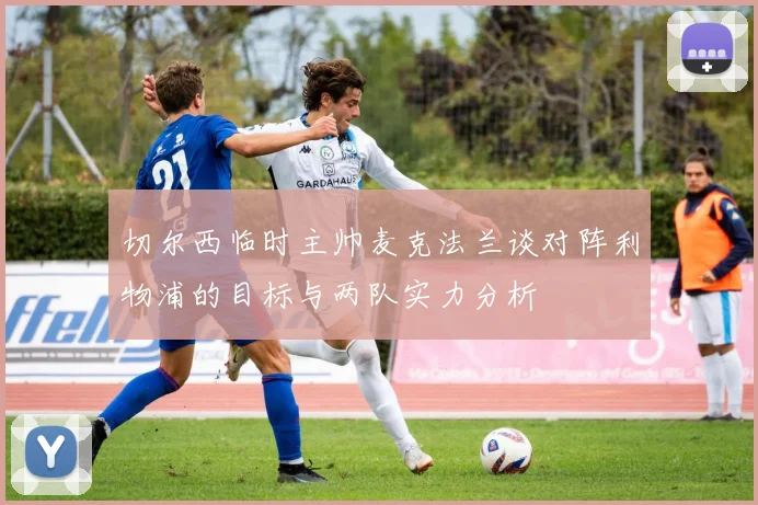 切尔西临时主帅麦克法兰谈对阵利物浦的目标与两队实力分析