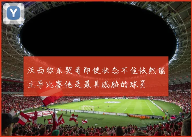 沃西称东契奇即使状态不佳依然能主导比赛他是最具威胁的球员