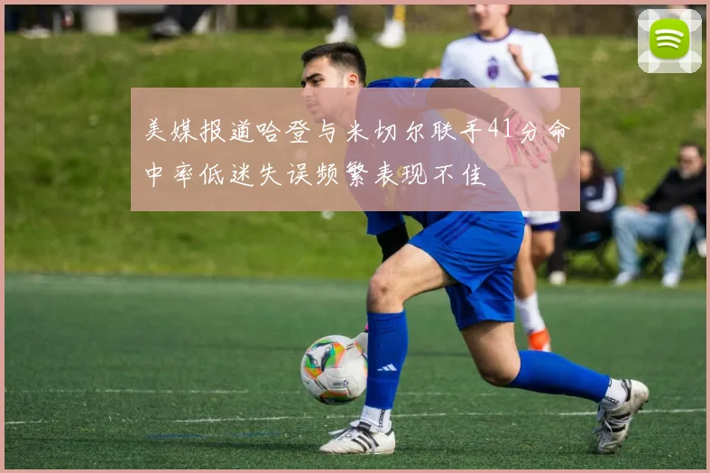 美媒报道哈登与米切尔联手41分命中率低迷失误频繁表现不佳