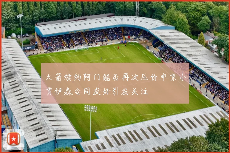 火箭续约阿门能否再次压价申京小贾伊森合同友好引发关注